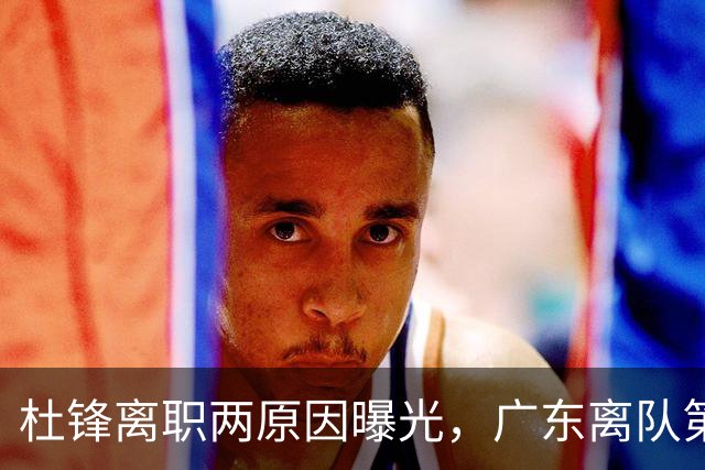 杜锋离职两原因曝光，广东离队第一人敲定，千万报酬交易将诞生